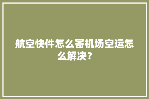 航空快件怎么寄机场空运怎么解决？