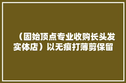 （固始顶点专业收购长头发实体店）以无痕打薄剪保留发型为...