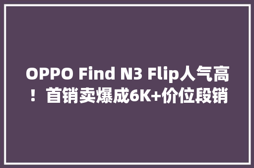 OPPO Find N3 Flip人气高！首销卖爆成6K+价位段销冠原因有哪些？