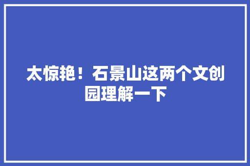 太惊艳！石景山这两个文创园理解一下