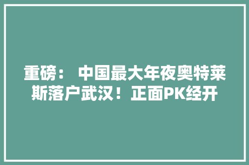 重磅： 中国最大年夜奥特莱斯落户武汉！正面PK经开永旺！相距仅1公里
