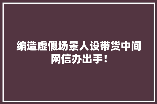 编造虚假场景人设带货中间网信办出手！