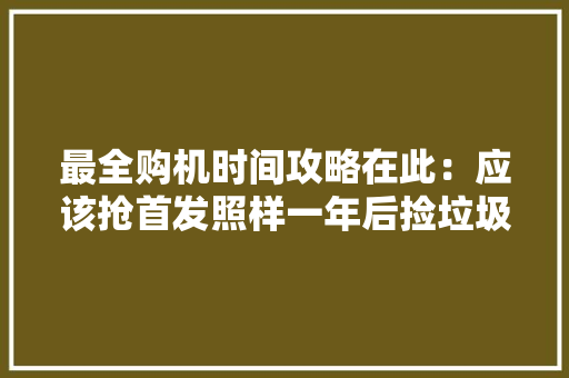 最全购机时间攻略在此：应该抢首发照样一年后捡垃圾？
