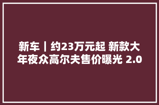 新车｜约23万元起 新款大年夜众高尔夫售价曝光 2.0T柴油机/供应不雅光版