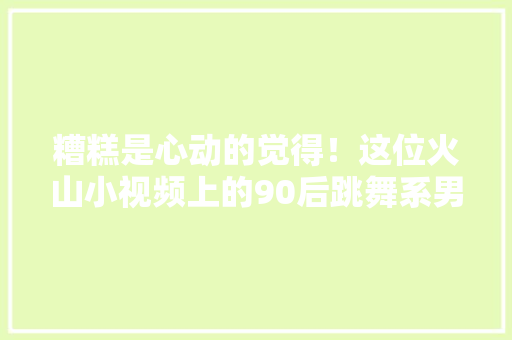 糟糕是心动的觉得！这位火山小视频上的90后跳舞系男生神似朱亚文