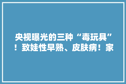 央视曝光的三种“毒玩具”！致娃性早熟、皮肤病！家里有的快扔！