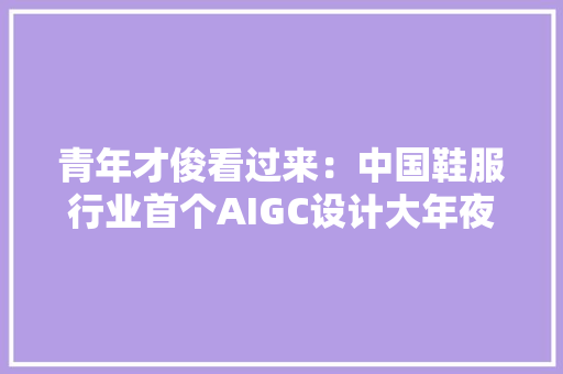 青年才俊看过来：中国鞋服行业首个AIGC设计大年夜赛来了！