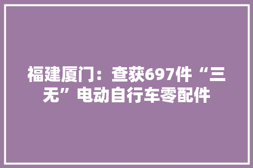 福建厦门：查获697件“三无”电动自行车零配件