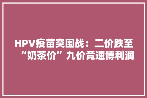 HPV疫苗突围战：二价跌至“奶茶价”九价竞速博利润,疫苗接种记录查询。