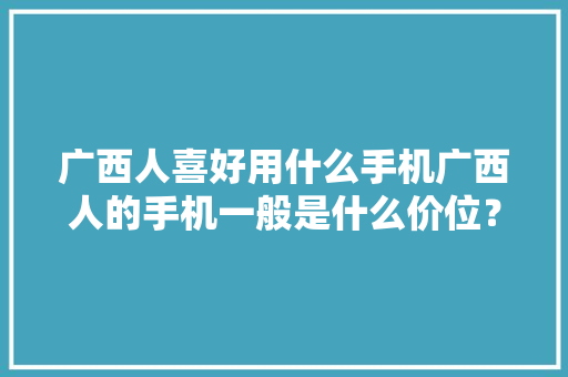 广西人喜好用什么手机广西人的手机一般是什么价位？