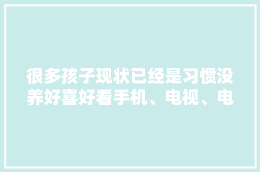 很多孩子现状已经是习惯没养好喜好看手机、电视、电脑