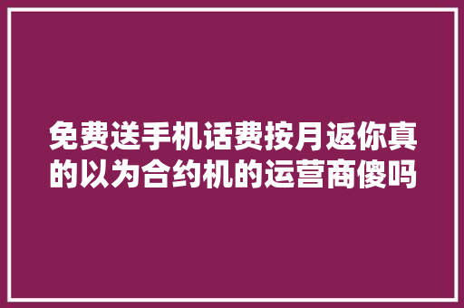 免费送手机话费按月返你真的以为合约机的运营商傻吗？
