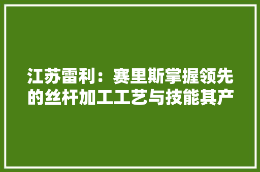 江苏雷利：赛里斯掌握领先的丝杆加工工艺与技能其产品主要为中大年夜型丝杆应用在工业设备领域