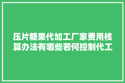 压片糖果代加工厂家费用核算办法有哪些若何控制代工成本？