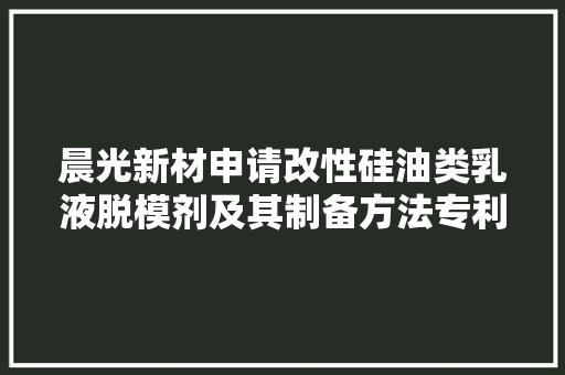 晨光新材申请改性硅油类乳液脱模剂及其制备方法专利提高脱模效果、耐高温机能与经久性