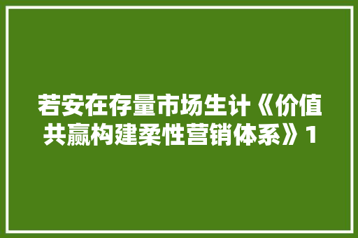 若安在存量市场生计《价值共赢构建柔性营销体系》1