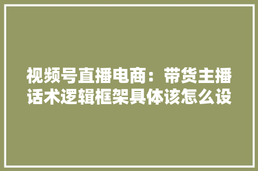 视频号直播电商：带货主播话术逻辑框架具体该怎么设计
