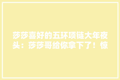 莎莎喜好的五环项链大年夜头：莎莎哥给你拿下了！惊喜不