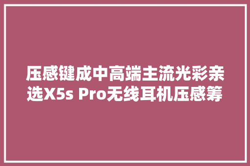 压感键成中高端主流光彩亲选X5s Pro无线耳机压感筹划拆剖解析,深科技股份股吧。
