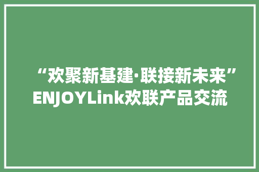 “欢聚新基建·联接新未来”ENJOYLink欢联产品交流会（南宁站）,广西旅游必去十大景点排名。