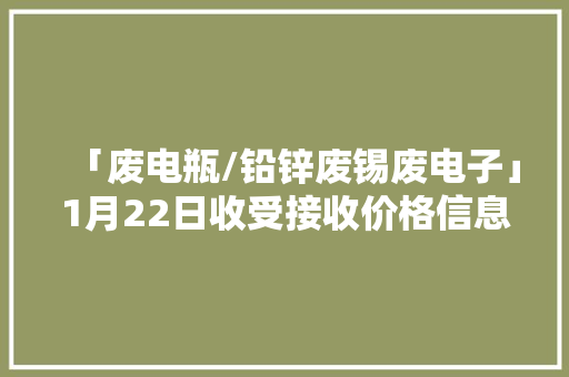 「废电瓶/铅锌废锡废电子」1月22日收受接收价格信息,电动车十大名牌排名及价格。