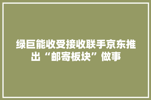 绿巨能收受接收联手京东推出“邮寄板块”做事