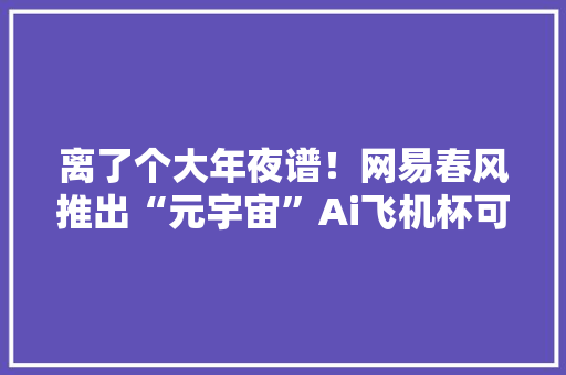 离了个大年夜谱！网易春风推出“元宇宙”Ai飞机杯可多人在线PK,东风程力威牌洒水车。
