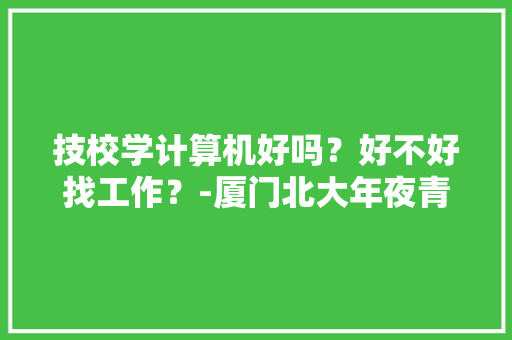 技校学计算机好吗？好不好找工作？-厦门北大年夜青鸟职业教诲