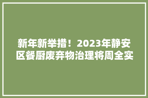 新年新举措！2023年静安区餐厨废弃物治理将周全实行电子台账