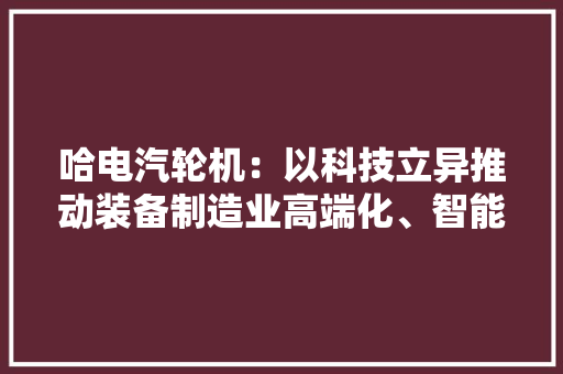 哈电汽轮机：以科技立异推动装备制造业高端化、智能化、绿色化成长