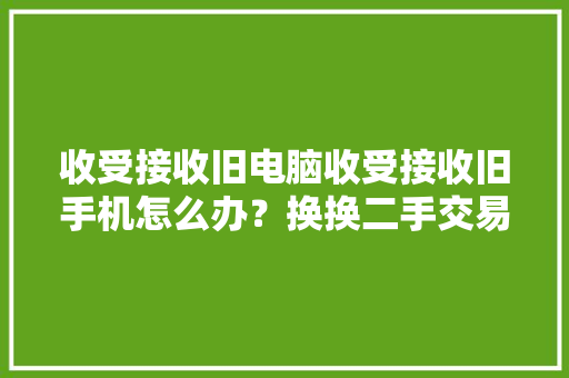 收受接收旧电脑收受接收旧手机怎么办？换换二手交易平台来协助