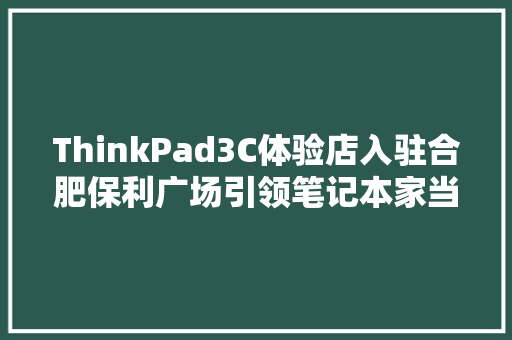 ThinkPad3C体验店入驻合肥保利广场引领笔记本家当立异新理念！