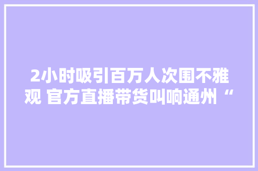 2小时吸引百万人次围不雅观 官方直播带货叫响通州“乐淘淘”