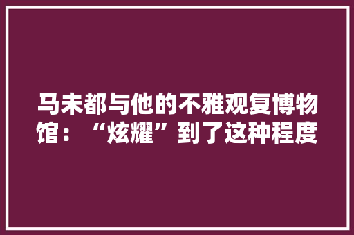 马未都与他的不雅观复博物馆：“炫耀”到了这种程度就是最终水平,雅观的意思。