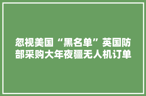 忽视美国“黑名单”英国防部采购大年夜疆无人机订单价值上百万元,美国总统大选。