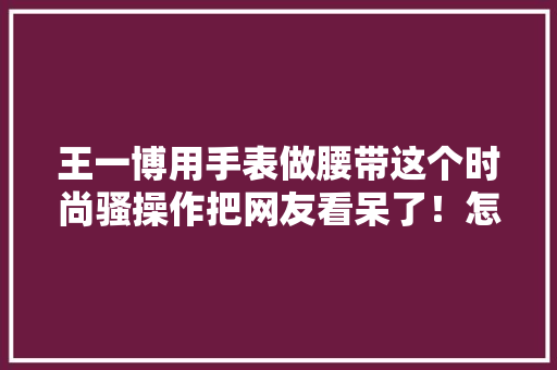 王一博用手表做腰带这个时尚骚操作把网友看呆了！怎么做到的？,时尚的英文。