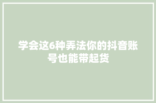 学会这6种弄法你的抖音账号也能带起货