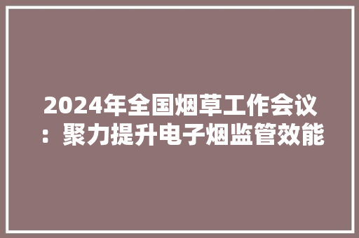 2024年全国烟草工作会议：聚力提升电子烟监管效能