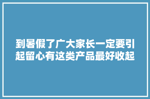 到暑假了广大家长一定要引起留心有这类产品最好收起来