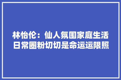 林怡伦：仙人氛围家庭生活日常圈粉切切是命运运限照样实力？