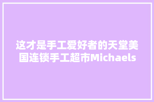 这才是手工爱好者的天堂美国连锁手工超市Michaels