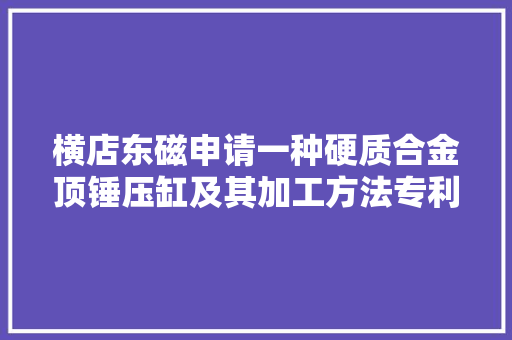 横店东磁申请一种硬质合金顶锤压缸及其加工方法专利有效压力的传递效率低的不足得以解决,缸体材料铝合金好还是铸铁好。