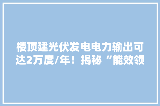 楼顶建光伏发电电力输出可达2万度/年﻿！揭秘“能效领跑者”节能内幕！