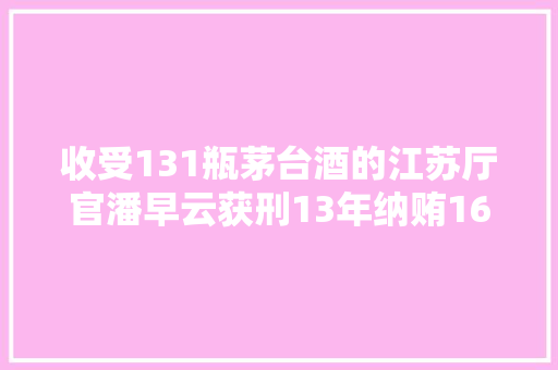 收受131瓶茅台酒的江苏厅官潘早云获刑13年纳贿1603万元