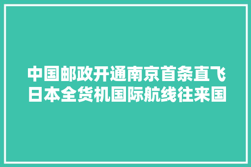 中国邮政开通南京首条直飞日本全货机国际航线往来国际邮件更便捷