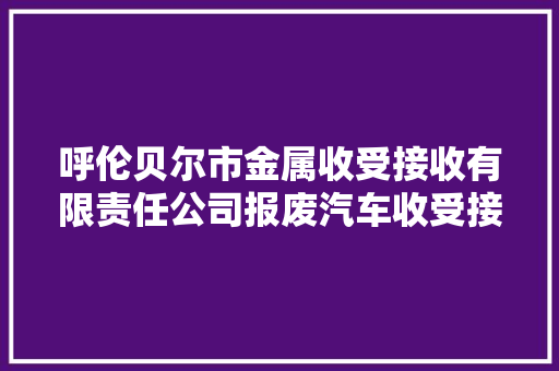 呼伦贝尔市金属收受接收有限责任公司报废汽车收受接收拆解市场进级改造项目情形影响评价第一次网上公示