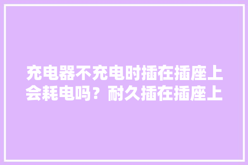 充电器不充电时插在插座上会耗电吗？耐久插在插座上会....