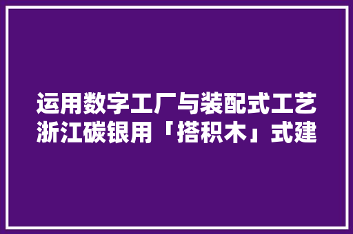 运用数字工厂与装配式工艺浙江碳银用「搭积木」式建造绿色村落房屋丨早期项目