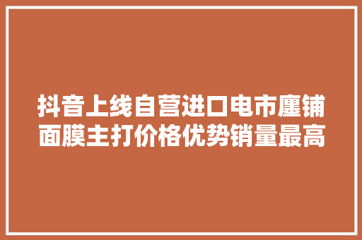 抖音上线自营进口电市廛铺面膜主打价格优势销量最高