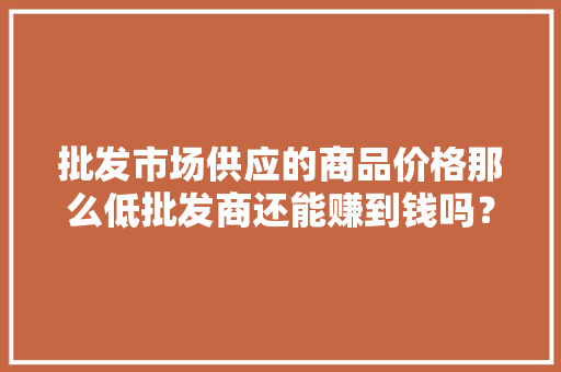 批发市场供应的商品价格那么低批发商还能赚到钱吗？